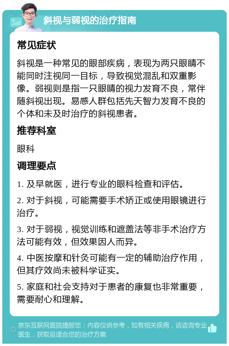 斜视与弱视的治疗指南 常见症状 斜视是一种常见的眼部疾病，表现为两只眼睛不能同时注视同一目标，导致视觉混乱和双重影像。弱视则是指一只眼睛的视力发育不良，常伴随斜视出现。易感人群包括先天智力发育不良的个体和未及时治疗的斜视患者。 推荐科室 眼科 调理要点 1. 及早就医，进行专业的眼科检查和评估。 2. 对于斜视，可能需要手术矫正或使用眼镜进行治疗。 3. 对于弱视，视觉训练和遮盖法等非手术治疗方法可能有效，但效果因人而异。 4. 中医按摩和针灸可能有一定的辅助治疗作用，但其疗效尚未被科学证实。 5. 家庭和社会支持对于患者的康复也非常重要，需要耐心和理解。