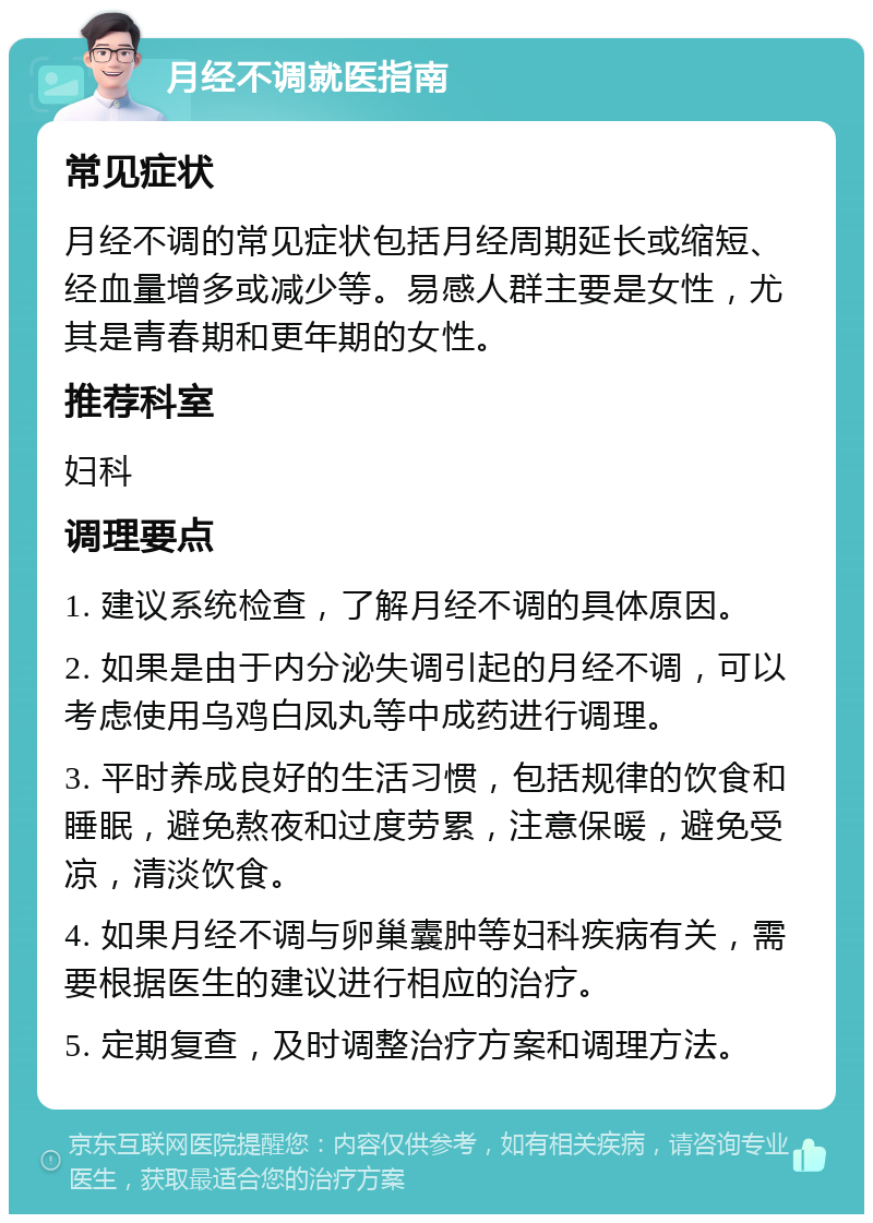 月经不调就医指南 常见症状 月经不调的常见症状包括月经周期延长或缩短、经血量增多或减少等。易感人群主要是女性，尤其是青春期和更年期的女性。 推荐科室 妇科 调理要点 1. 建议系统检查，了解月经不调的具体原因。 2. 如果是由于内分泌失调引起的月经不调，可以考虑使用乌鸡白凤丸等中成药进行调理。 3. 平时养成良好的生活习惯，包括规律的饮食和睡眠，避免熬夜和过度劳累，注意保暖，避免受凉，清淡饮食。 4. 如果月经不调与卵巢囊肿等妇科疾病有关，需要根据医生的建议进行相应的治疗。 5. 定期复查，及时调整治疗方案和调理方法。