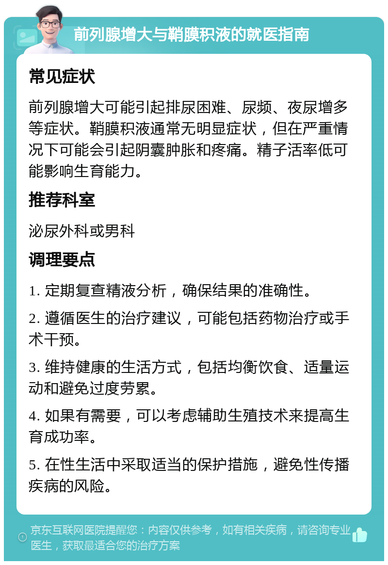 前列腺增大与鞘膜积液的就医指南 常见症状 前列腺增大可能引起排尿困难、尿频、夜尿增多等症状。鞘膜积液通常无明显症状，但在严重情况下可能会引起阴囊肿胀和疼痛。精子活率低可能影响生育能力。 推荐科室 泌尿外科或男科 调理要点 1. 定期复查精液分析，确保结果的准确性。 2. 遵循医生的治疗建议，可能包括药物治疗或手术干预。 3. 维持健康的生活方式，包括均衡饮食、适量运动和避免过度劳累。 4. 如果有需要，可以考虑辅助生殖技术来提高生育成功率。 5. 在性生活中采取适当的保护措施，避免性传播疾病的风险。