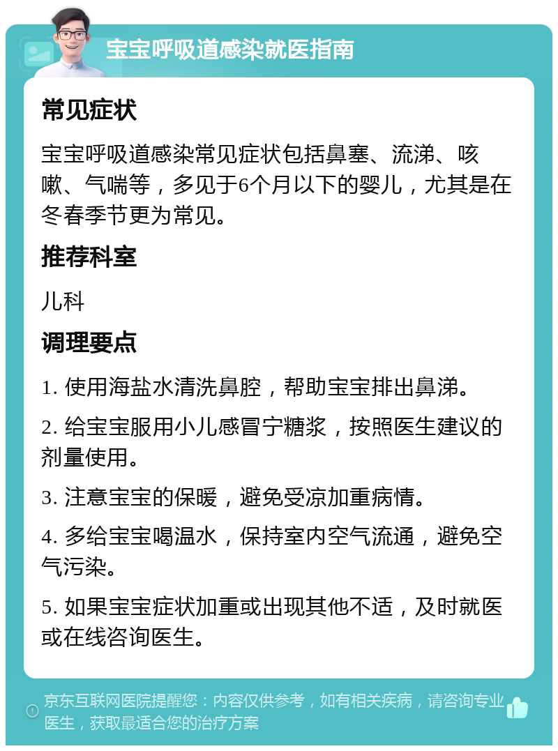 宝宝呼吸道感染就医指南 常见症状 宝宝呼吸道感染常见症状包括鼻塞、流涕、咳嗽、气喘等，多见于6个月以下的婴儿，尤其是在冬春季节更为常见。 推荐科室 儿科 调理要点 1. 使用海盐水清洗鼻腔，帮助宝宝排出鼻涕。 2. 给宝宝服用小儿感冒宁糖浆，按照医生建议的剂量使用。 3. 注意宝宝的保暖，避免受凉加重病情。 4. 多给宝宝喝温水，保持室内空气流通，避免空气污染。 5. 如果宝宝症状加重或出现其他不适，及时就医或在线咨询医生。