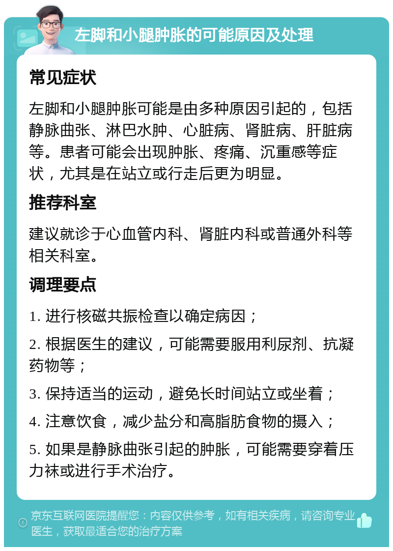 左脚和小腿肿胀的可能原因及处理 常见症状 左脚和小腿肿胀可能是由多种原因引起的，包括静脉曲张、淋巴水肿、心脏病、肾脏病、肝脏病等。患者可能会出现肿胀、疼痛、沉重感等症状，尤其是在站立或行走后更为明显。 推荐科室 建议就诊于心血管内科、肾脏内科或普通外科等相关科室。 调理要点 1. 进行核磁共振检查以确定病因； 2. 根据医生的建议，可能需要服用利尿剂、抗凝药物等； 3. 保持适当的运动，避免长时间站立或坐着； 4. 注意饮食，减少盐分和高脂肪食物的摄入； 5. 如果是静脉曲张引起的肿胀，可能需要穿着压力袜或进行手术治疗。