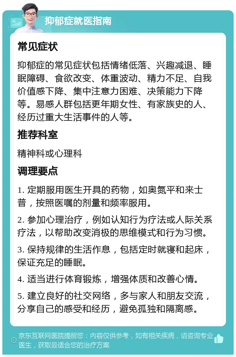 抑郁症就医指南 常见症状 抑郁症的常见症状包括情绪低落、兴趣减退、睡眠障碍、食欲改变、体重波动、精力不足、自我价值感下降、集中注意力困难、决策能力下降等。易感人群包括更年期女性、有家族史的人、经历过重大生活事件的人等。 推荐科室 精神科或心理科 调理要点 1. 定期服用医生开具的药物，如奥氮平和来士普，按照医嘱的剂量和频率服用。 2. 参加心理治疗，例如认知行为疗法或人际关系疗法，以帮助改变消极的思维模式和行为习惯。 3. 保持规律的生活作息，包括定时就寝和起床，保证充足的睡眠。 4. 适当进行体育锻炼，增强体质和改善心情。 5. 建立良好的社交网络，多与家人和朋友交流，分享自己的感受和经历，避免孤独和隔离感。