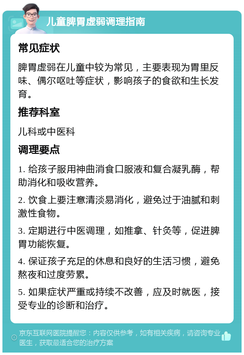 儿童脾胃虚弱调理指南 常见症状 脾胃虚弱在儿童中较为常见，主要表现为胃里反味、偶尔呕吐等症状，影响孩子的食欲和生长发育。 推荐科室 儿科或中医科 调理要点 1. 给孩子服用神曲消食口服液和复合凝乳酶，帮助消化和吸收营养。 2. 饮食上要注意清淡易消化，避免过于油腻和刺激性食物。 3. 定期进行中医调理，如推拿、针灸等，促进脾胃功能恢复。 4. 保证孩子充足的休息和良好的生活习惯，避免熬夜和过度劳累。 5. 如果症状严重或持续不改善，应及时就医，接受专业的诊断和治疗。