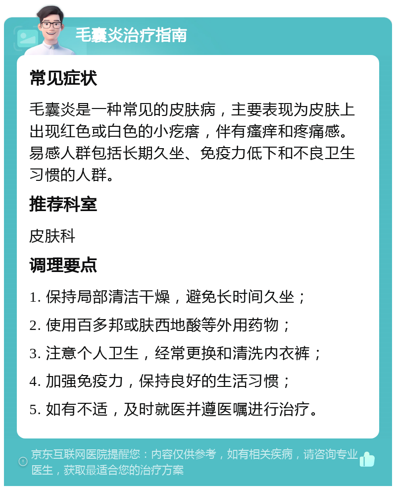 毛囊炎治疗指南 常见症状 毛囊炎是一种常见的皮肤病，主要表现为皮肤上出现红色或白色的小疙瘩，伴有瘙痒和疼痛感。易感人群包括长期久坐、免疫力低下和不良卫生习惯的人群。 推荐科室 皮肤科 调理要点 1. 保持局部清洁干燥，避免长时间久坐； 2. 使用百多邦或肤西地酸等外用药物； 3. 注意个人卫生，经常更换和清洗内衣裤； 4. 加强免疫力，保持良好的生活习惯； 5. 如有不适，及时就医并遵医嘱进行治疗。