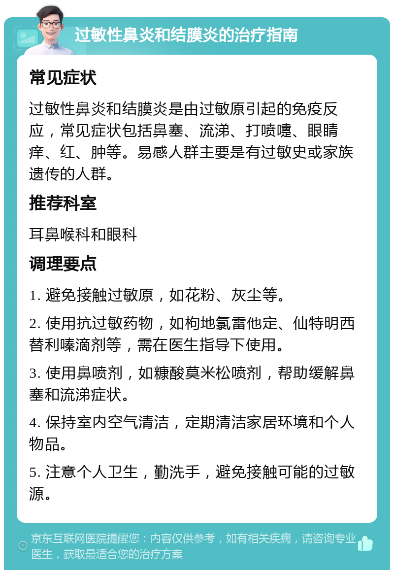 过敏性鼻炎和结膜炎的治疗指南 常见症状 过敏性鼻炎和结膜炎是由过敏原引起的免疫反应，常见症状包括鼻塞、流涕、打喷嚏、眼睛痒、红、肿等。易感人群主要是有过敏史或家族遗传的人群。 推荐科室 耳鼻喉科和眼科 调理要点 1. 避免接触过敏原，如花粉、灰尘等。 2. 使用抗过敏药物，如枸地氯雷他定、仙特明西替利嗪滴剂等，需在医生指导下使用。 3. 使用鼻喷剂，如糠酸莫米松喷剂，帮助缓解鼻塞和流涕症状。 4. 保持室内空气清洁，定期清洁家居环境和个人物品。 5. 注意个人卫生，勤洗手，避免接触可能的过敏源。