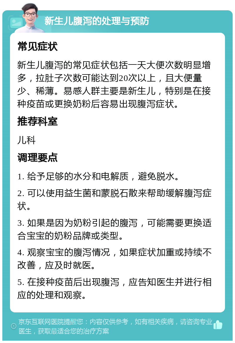 新生儿腹泻的处理与预防 常见症状 新生儿腹泻的常见症状包括一天大便次数明显增多，拉肚子次数可能达到20次以上，且大便量少、稀薄。易感人群主要是新生儿，特别是在接种疫苗或更换奶粉后容易出现腹泻症状。 推荐科室 儿科 调理要点 1. 给予足够的水分和电解质，避免脱水。 2. 可以使用益生菌和蒙脱石散来帮助缓解腹泻症状。 3. 如果是因为奶粉引起的腹泻，可能需要更换适合宝宝的奶粉品牌或类型。 4. 观察宝宝的腹泻情况，如果症状加重或持续不改善，应及时就医。 5. 在接种疫苗后出现腹泻，应告知医生并进行相应的处理和观察。