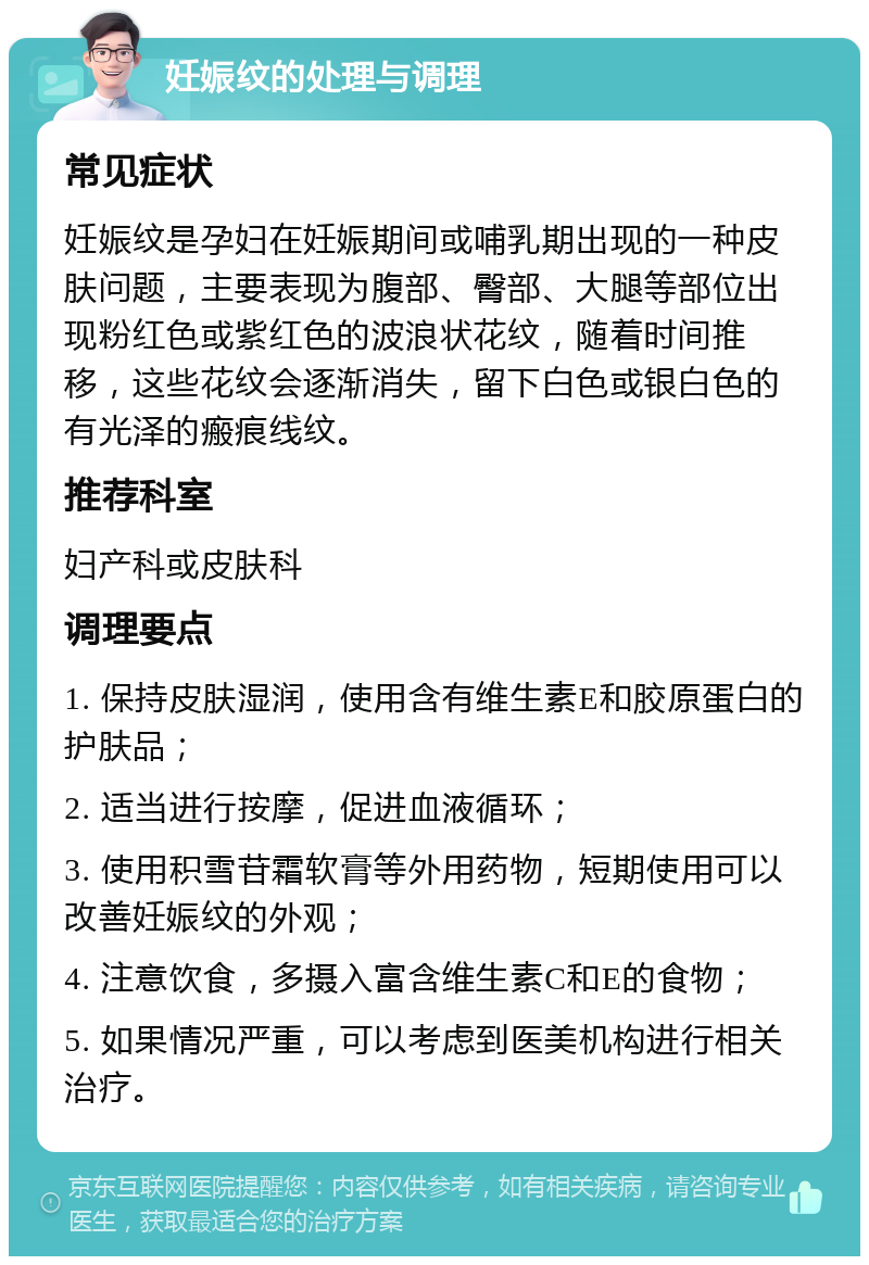 妊娠纹的处理与调理 常见症状 妊娠纹是孕妇在妊娠期间或哺乳期出现的一种皮肤问题，主要表现为腹部、臀部、大腿等部位出现粉红色或紫红色的波浪状花纹，随着时间推移，这些花纹会逐渐消失，留下白色或银白色的有光泽的瘢痕线纹。 推荐科室 妇产科或皮肤科 调理要点 1. 保持皮肤湿润，使用含有维生素E和胶原蛋白的护肤品； 2. 适当进行按摩，促进血液循环； 3. 使用积雪苷霜软膏等外用药物，短期使用可以改善妊娠纹的外观； 4. 注意饮食，多摄入富含维生素C和E的食物； 5. 如果情况严重，可以考虑到医美机构进行相关治疗。