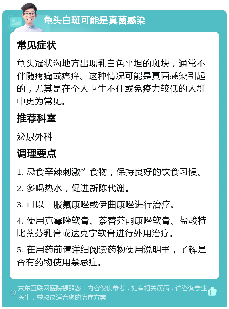 龟头白斑可能是真菌感染 常见症状 龟头冠状沟地方出现乳白色平坦的斑块，通常不伴随疼痛或瘙痒。这种情况可能是真菌感染引起的，尤其是在个人卫生不佳或免疫力较低的人群中更为常见。 推荐科室 泌尿外科 调理要点 1. 忌食辛辣刺激性食物，保持良好的饮食习惯。 2. 多喝热水，促进新陈代谢。 3. 可以口服氟康唑或伊曲康唑进行治疗。 4. 使用克霉唑软膏、萘替芬酮康唑软膏、盐酸特比萘芬乳膏或达克宁软膏进行外用治疗。 5. 在用药前请详细阅读药物使用说明书，了解是否有药物使用禁忌症。