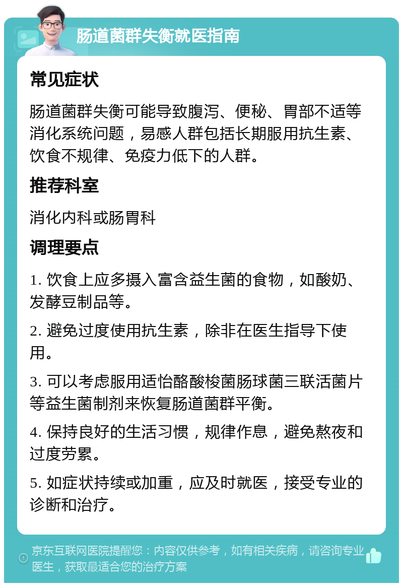 肠道菌群失衡就医指南 常见症状 肠道菌群失衡可能导致腹泻、便秘、胃部不适等消化系统问题，易感人群包括长期服用抗生素、饮食不规律、免疫力低下的人群。 推荐科室 消化内科或肠胃科 调理要点 1. 饮食上应多摄入富含益生菌的食物，如酸奶、发酵豆制品等。 2. 避免过度使用抗生素，除非在医生指导下使用。 3. 可以考虑服用适怡酪酸梭菌肠球菌三联活菌片等益生菌制剂来恢复肠道菌群平衡。 4. 保持良好的生活习惯，规律作息，避免熬夜和过度劳累。 5. 如症状持续或加重，应及时就医，接受专业的诊断和治疗。