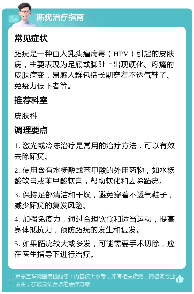 跖疣治疗指南 常见症状 跖疣是一种由人乳头瘤病毒（HPV）引起的皮肤病，主要表现为足底或脚趾上出现硬化、疼痛的皮肤病变，易感人群包括长期穿着不透气鞋子、免疫力低下者等。 推荐科室 皮肤科 调理要点 1. 激光或冷冻治疗是常用的治疗方法，可以有效去除跖疣。 2. 使用含有水杨酸或苯甲酸的外用药物，如水杨酸软膏或苯甲酸软膏，帮助软化和去除跖疣。 3. 保持足部清洁和干燥，避免穿着不透气鞋子，减少跖疣的复发风险。 4. 加强免疫力，通过合理饮食和适当运动，提高身体抵抗力，预防跖疣的发生和复发。 5. 如果跖疣较大或多发，可能需要手术切除，应在医生指导下进行治疗。