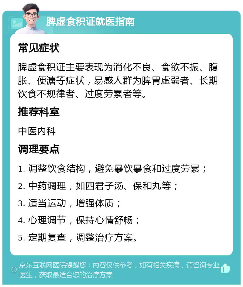 脾虚食积证就医指南 常见症状 脾虚食积证主要表现为消化不良、食欲不振、腹胀、便溏等症状，易感人群为脾胃虚弱者、长期饮食不规律者、过度劳累者等。 推荐科室 中医内科 调理要点 1. 调整饮食结构，避免暴饮暴食和过度劳累； 2. 中药调理，如四君子汤、保和丸等； 3. 适当运动，增强体质； 4. 心理调节，保持心情舒畅； 5. 定期复查，调整治疗方案。