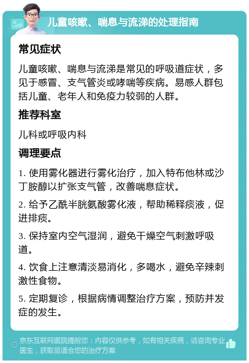 儿童咳嗽、喘息与流涕的处理指南 常见症状 儿童咳嗽、喘息与流涕是常见的呼吸道症状，多见于感冒、支气管炎或哮喘等疾病。易感人群包括儿童、老年人和免疫力较弱的人群。 推荐科室 儿科或呼吸内科 调理要点 1. 使用雾化器进行雾化治疗，加入特布他林或沙丁胺醇以扩张支气管，改善喘息症状。 2. 给予乙酰半胱氨酸雾化液，帮助稀释痰液，促进排痰。 3. 保持室内空气湿润，避免干燥空气刺激呼吸道。 4. 饮食上注意清淡易消化，多喝水，避免辛辣刺激性食物。 5. 定期复诊，根据病情调整治疗方案，预防并发症的发生。