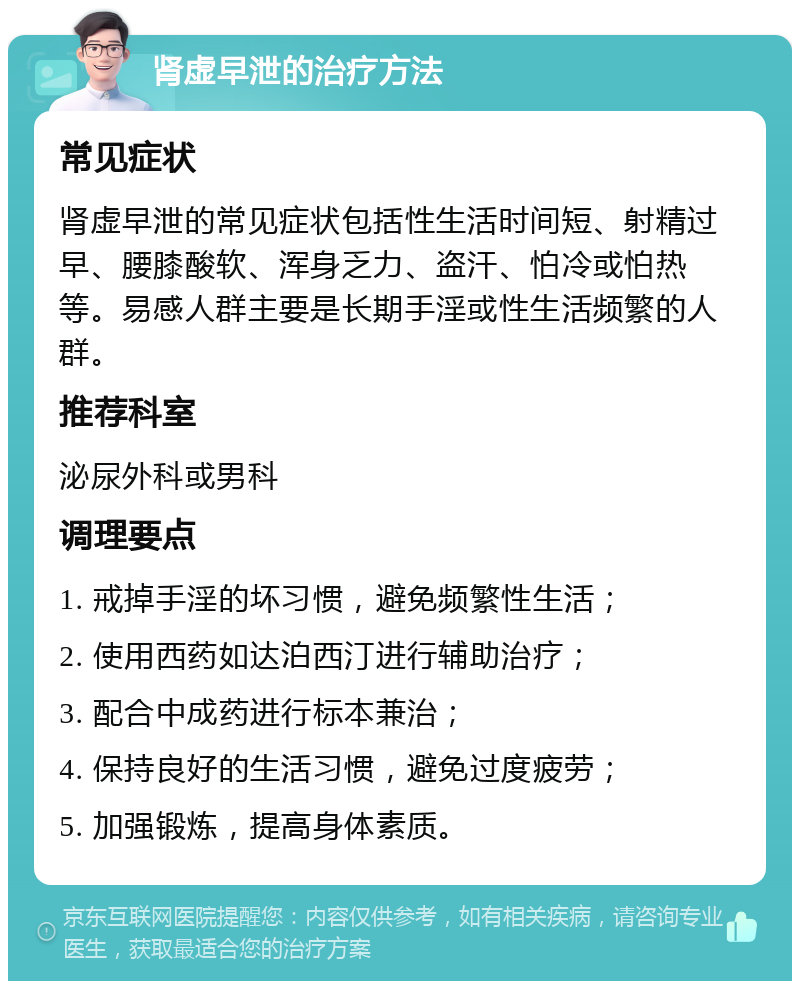 肾虚早泄的治疗方法 常见症状 肾虚早泄的常见症状包括性生活时间短、射精过早、腰膝酸软、浑身乏力、盗汗、怕冷或怕热等。易感人群主要是长期手淫或性生活频繁的人群。 推荐科室 泌尿外科或男科 调理要点 1. 戒掉手淫的坏习惯，避免频繁性生活； 2. 使用西药如达泊西汀进行辅助治疗； 3. 配合中成药进行标本兼治； 4. 保持良好的生活习惯，避免过度疲劳； 5. 加强锻炼，提高身体素质。