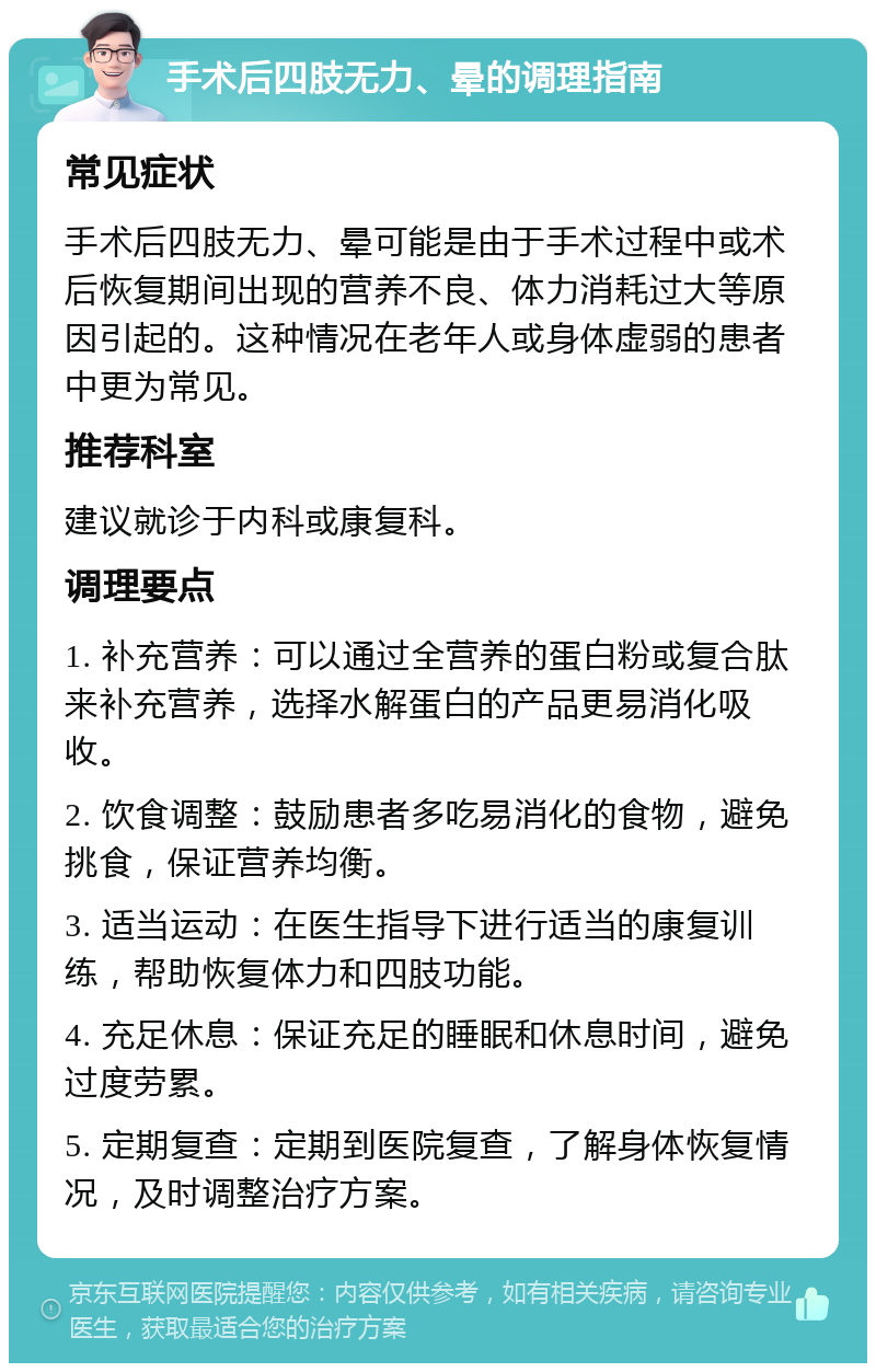 手术后四肢无力、晕的调理指南 常见症状 手术后四肢无力、晕可能是由于手术过程中或术后恢复期间出现的营养不良、体力消耗过大等原因引起的。这种情况在老年人或身体虚弱的患者中更为常见。 推荐科室 建议就诊于内科或康复科。 调理要点 1. 补充营养：可以通过全营养的蛋白粉或复合肽来补充营养，选择水解蛋白的产品更易消化吸收。 2. 饮食调整：鼓励患者多吃易消化的食物，避免挑食，保证营养均衡。 3. 适当运动：在医生指导下进行适当的康复训练，帮助恢复体力和四肢功能。 4. 充足休息：保证充足的睡眠和休息时间，避免过度劳累。 5. 定期复查：定期到医院复查，了解身体恢复情况，及时调整治疗方案。