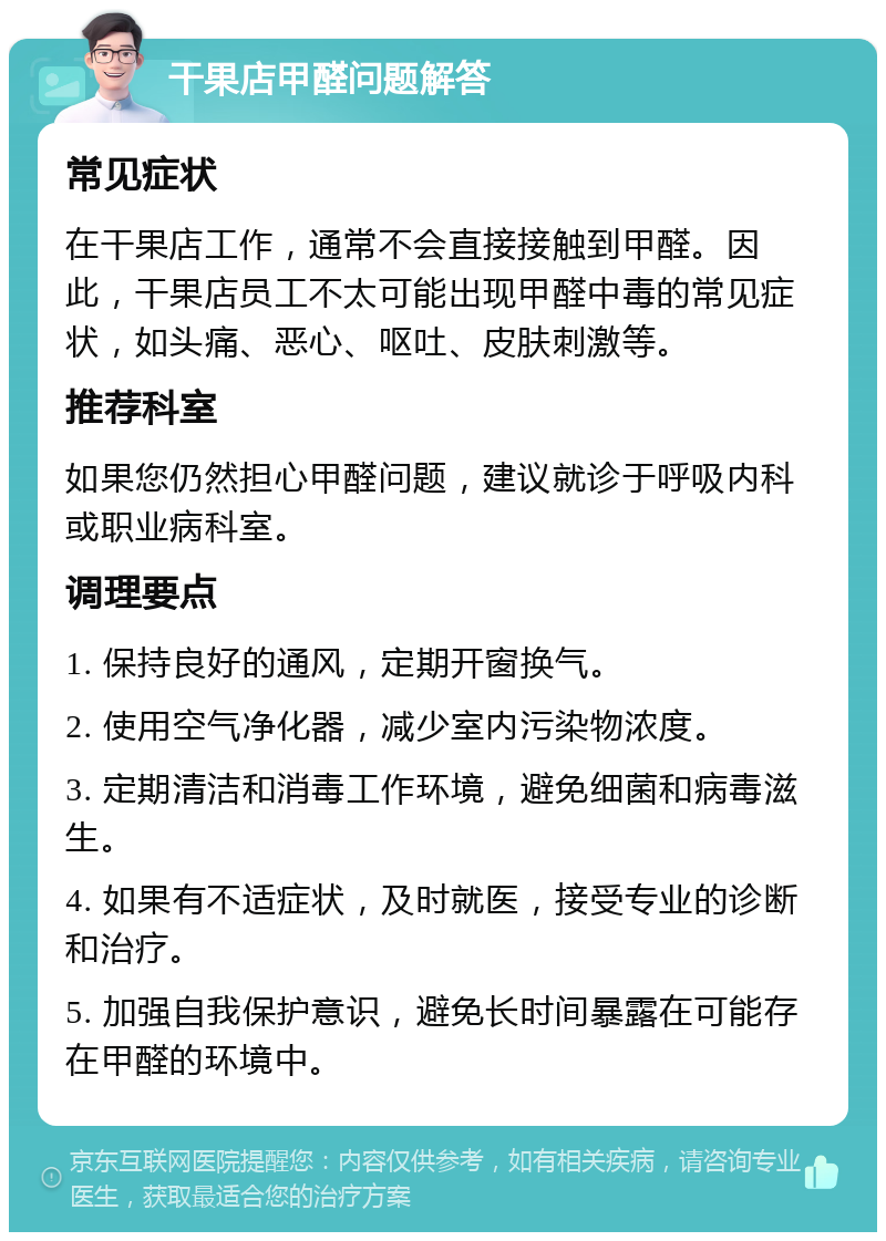 干果店甲醛问题解答 常见症状 在干果店工作，通常不会直接接触到甲醛。因此，干果店员工不太可能出现甲醛中毒的常见症状，如头痛、恶心、呕吐、皮肤刺激等。 推荐科室 如果您仍然担心甲醛问题，建议就诊于呼吸内科或职业病科室。 调理要点 1. 保持良好的通风，定期开窗换气。 2. 使用空气净化器，减少室内污染物浓度。 3. 定期清洁和消毒工作环境，避免细菌和病毒滋生。 4. 如果有不适症状，及时就医，接受专业的诊断和治疗。 5. 加强自我保护意识，避免长时间暴露在可能存在甲醛的环境中。