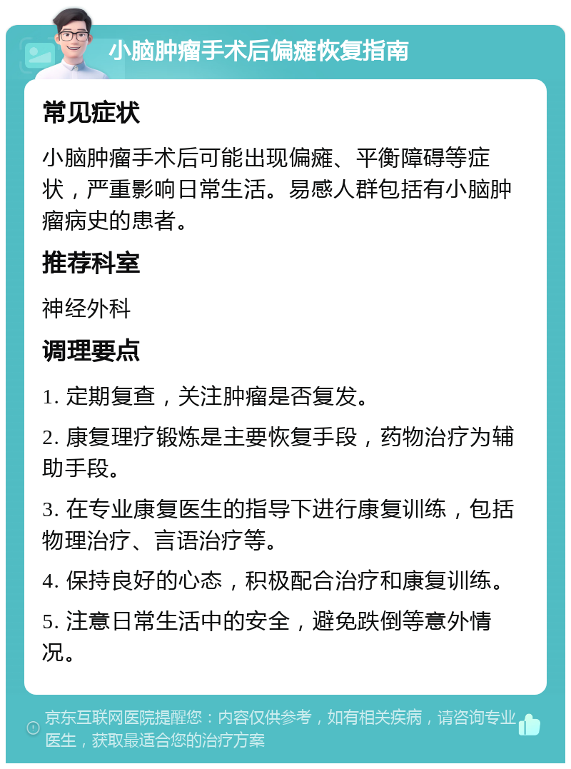 小脑肿瘤手术后偏瘫恢复指南 常见症状 小脑肿瘤手术后可能出现偏瘫、平衡障碍等症状，严重影响日常生活。易感人群包括有小脑肿瘤病史的患者。 推荐科室 神经外科 调理要点 1. 定期复查，关注肿瘤是否复发。 2. 康复理疗锻炼是主要恢复手段，药物治疗为辅助手段。 3. 在专业康复医生的指导下进行康复训练，包括物理治疗、言语治疗等。 4. 保持良好的心态，积极配合治疗和康复训练。 5. 注意日常生活中的安全，避免跌倒等意外情况。