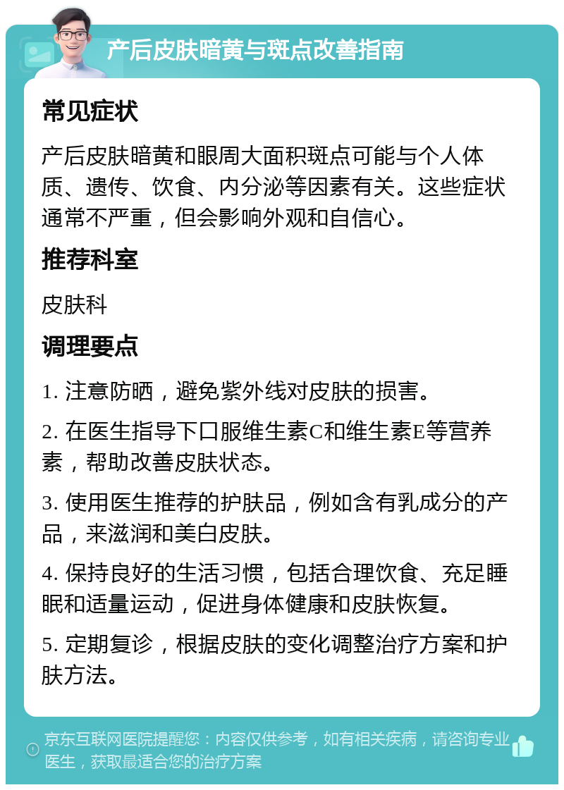 产后皮肤暗黄与斑点改善指南 常见症状 产后皮肤暗黄和眼周大面积斑点可能与个人体质、遗传、饮食、内分泌等因素有关。这些症状通常不严重，但会影响外观和自信心。 推荐科室 皮肤科 调理要点 1. 注意防晒，避免紫外线对皮肤的损害。 2. 在医生指导下口服维生素C和维生素E等营养素，帮助改善皮肤状态。 3. 使用医生推荐的护肤品，例如含有乳成分的产品，来滋润和美白皮肤。 4. 保持良好的生活习惯，包括合理饮食、充足睡眠和适量运动，促进身体健康和皮肤恢复。 5. 定期复诊，根据皮肤的变化调整治疗方案和护肤方法。