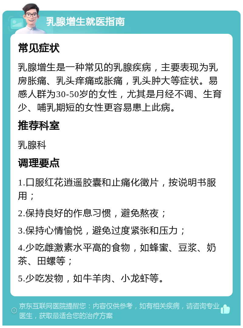 乳腺增生就医指南 常见症状 乳腺增生是一种常见的乳腺疾病，主要表现为乳房胀痛、乳头痒痛或胀痛，乳头肿大等症状。易感人群为30-50岁的女性，尤其是月经不调、生育少、哺乳期短的女性更容易患上此病。 推荐科室 乳腺科 调理要点 1.口服红花逍遥胶囊和止痛化徵片，按说明书服用； 2.保持良好的作息习惯，避免熬夜； 3.保持心情愉悦，避免过度紧张和压力； 4.少吃雌激素水平高的食物，如蜂蜜、豆浆、奶茶、田螺等； 5.少吃发物，如牛羊肉、小龙虾等。