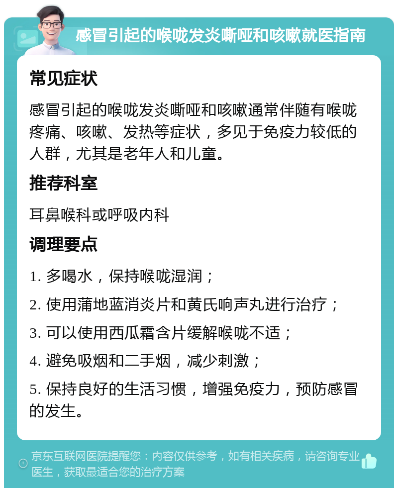 感冒引起的喉咙发炎嘶哑和咳嗽就医指南 常见症状 感冒引起的喉咙发炎嘶哑和咳嗽通常伴随有喉咙疼痛、咳嗽、发热等症状，多见于免疫力较低的人群，尤其是老年人和儿童。 推荐科室 耳鼻喉科或呼吸内科 调理要点 1. 多喝水，保持喉咙湿润； 2. 使用蒲地蓝消炎片和黄氏响声丸进行治疗； 3. 可以使用西瓜霜含片缓解喉咙不适； 4. 避免吸烟和二手烟，减少刺激； 5. 保持良好的生活习惯，增强免疫力，预防感冒的发生。