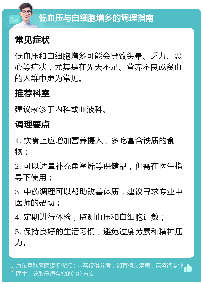 低血压与白细胞增多的调理指南 常见症状 低血压和白细胞增多可能会导致头晕、乏力、恶心等症状，尤其是在先天不足、营养不良或贫血的人群中更为常见。 推荐科室 建议就诊于内科或血液科。 调理要点 1. 饮食上应增加营养摄入，多吃富含铁质的食物； 2. 可以适量补充角鲨烯等保健品，但需在医生指导下使用； 3. 中药调理可以帮助改善体质，建议寻求专业中医师的帮助； 4. 定期进行体检，监测血压和白细胞计数； 5. 保持良好的生活习惯，避免过度劳累和精神压力。