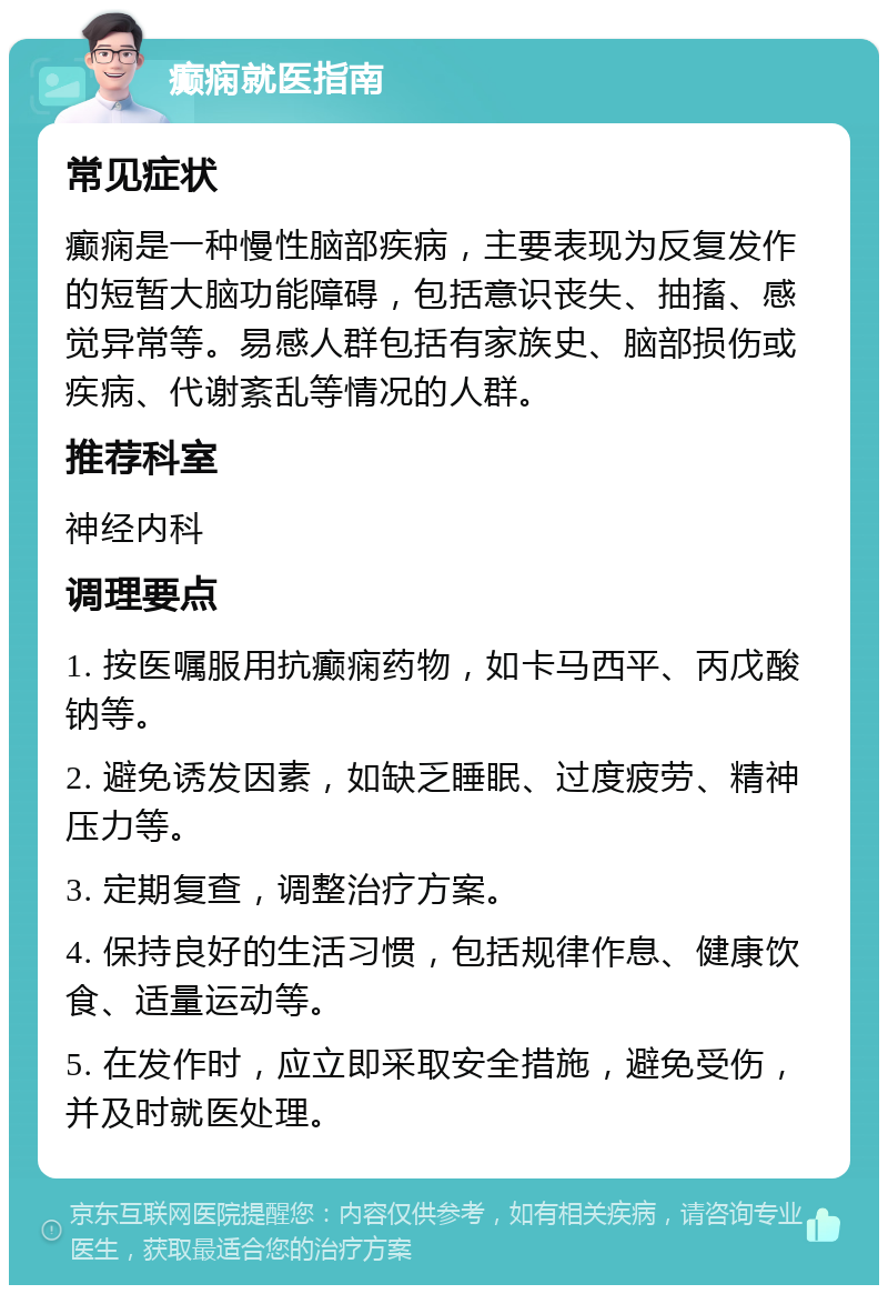 癫痫就医指南 常见症状 癫痫是一种慢性脑部疾病，主要表现为反复发作的短暂大脑功能障碍，包括意识丧失、抽搐、感觉异常等。易感人群包括有家族史、脑部损伤或疾病、代谢紊乱等情况的人群。 推荐科室 神经内科 调理要点 1. 按医嘱服用抗癫痫药物，如卡马西平、丙戊酸钠等。 2. 避免诱发因素，如缺乏睡眠、过度疲劳、精神压力等。 3. 定期复查，调整治疗方案。 4. 保持良好的生活习惯，包括规律作息、健康饮食、适量运动等。 5. 在发作时，应立即采取安全措施，避免受伤，并及时就医处理。