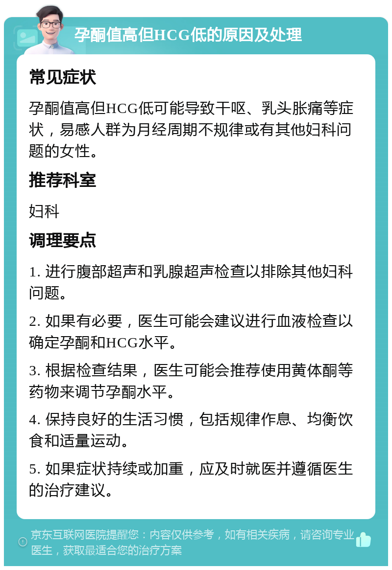 孕酮值高但HCG低的原因及处理 常见症状 孕酮值高但HCG低可能导致干呕、乳头胀痛等症状，易感人群为月经周期不规律或有其他妇科问题的女性。 推荐科室 妇科 调理要点 1. 进行腹部超声和乳腺超声检查以排除其他妇科问题。 2. 如果有必要，医生可能会建议进行血液检查以确定孕酮和HCG水平。 3. 根据检查结果，医生可能会推荐使用黄体酮等药物来调节孕酮水平。 4. 保持良好的生活习惯，包括规律作息、均衡饮食和适量运动。 5. 如果症状持续或加重，应及时就医并遵循医生的治疗建议。