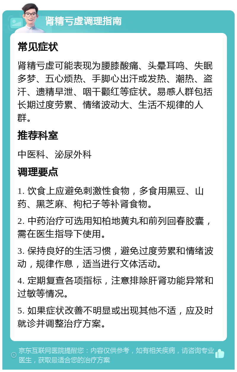 肾精亏虚调理指南 常见症状 肾精亏虚可能表现为腰膝酸痛、头晕耳鸣、失眠多梦、五心烦热、手脚心出汗或发热、潮热、盗汗、遗精早泄、咽干颧红等症状。易感人群包括长期过度劳累、情绪波动大、生活不规律的人群。 推荐科室 中医科、泌尿外科 调理要点 1. 饮食上应避免刺激性食物，多食用黑豆、山药、黑芝麻、枸杞子等补肾食物。 2. 中药治疗可选用知柏地黄丸和前列回春胶囊，需在医生指导下使用。 3. 保持良好的生活习惯，避免过度劳累和情绪波动，规律作息，适当进行文体活动。 4. 定期复查各项指标，注意排除肝肾功能异常和过敏等情况。 5. 如果症状改善不明显或出现其他不适，应及时就诊并调整治疗方案。