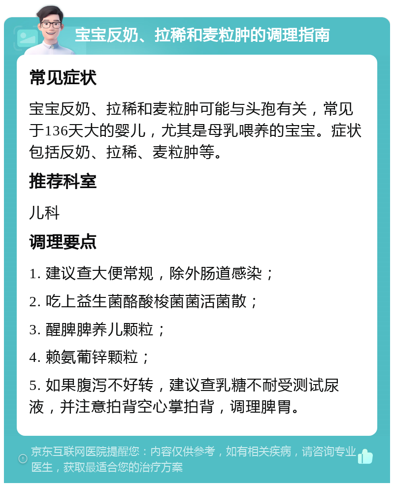 宝宝反奶、拉稀和麦粒肿的调理指南 常见症状 宝宝反奶、拉稀和麦粒肿可能与头孢有关，常见于136天大的婴儿，尤其是母乳喂养的宝宝。症状包括反奶、拉稀、麦粒肿等。 推荐科室 儿科 调理要点 1. 建议查大便常规，除外肠道感染； 2. 吃上益生菌酪酸梭菌菌活菌散； 3. 醒脾脾养儿颗粒； 4. 赖氨葡锌颗粒； 5. 如果腹泻不好转，建议查乳糖不耐受测试尿液，并注意拍背空心掌拍背，调理脾胃。