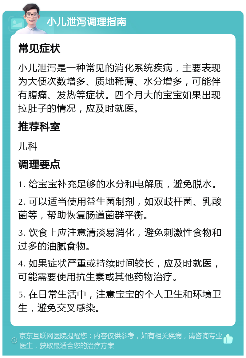 小儿泄泻调理指南 常见症状 小儿泄泻是一种常见的消化系统疾病，主要表现为大便次数增多、质地稀薄、水分增多，可能伴有腹痛、发热等症状。四个月大的宝宝如果出现拉肚子的情况，应及时就医。 推荐科室 儿科 调理要点 1. 给宝宝补充足够的水分和电解质，避免脱水。 2. 可以适当使用益生菌制剂，如双歧杆菌、乳酸菌等，帮助恢复肠道菌群平衡。 3. 饮食上应注意清淡易消化，避免刺激性食物和过多的油腻食物。 4. 如果症状严重或持续时间较长，应及时就医，可能需要使用抗生素或其他药物治疗。 5. 在日常生活中，注意宝宝的个人卫生和环境卫生，避免交叉感染。