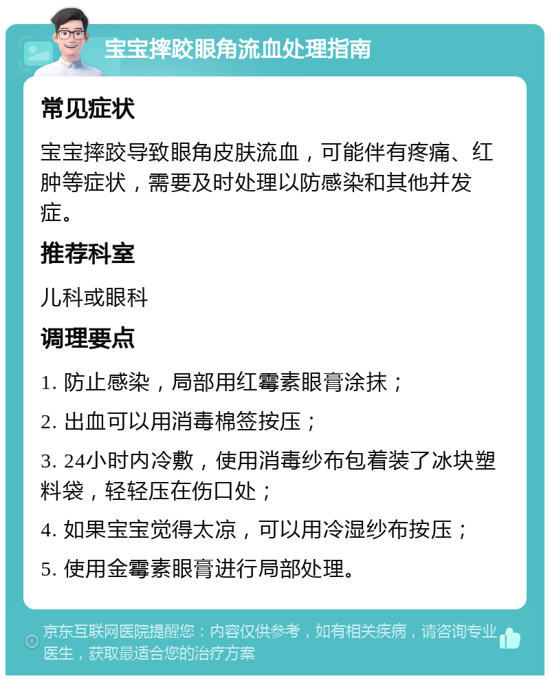 宝宝摔跤眼角流血处理指南 常见症状 宝宝摔跤导致眼角皮肤流血，可能伴有疼痛、红肿等症状，需要及时处理以防感染和其他并发症。 推荐科室 儿科或眼科 调理要点 1. 防止感染，局部用红霉素眼膏涂抹； 2. 出血可以用消毒棉签按压； 3. 24小时内冷敷，使用消毒纱布包着装了冰块塑料袋，轻轻压在伤口处； 4. 如果宝宝觉得太凉，可以用冷湿纱布按压； 5. 使用金霉素眼膏进行局部处理。