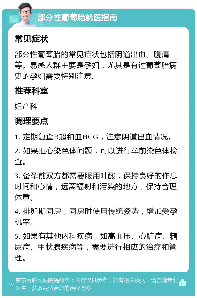 部分性葡萄胎就医指南 常见症状 部分性葡萄胎的常见症状包括阴道出血、腹痛等。易感人群主要是孕妇，尤其是有过葡萄胎病史的孕妇需要特别注意。 推荐科室 妇产科 调理要点 1. 定期复查B超和血HCG，注意阴道出血情况。 2. 如果担心染色体问题，可以进行孕前染色体检查。 3. 备孕前双方都需要服用叶酸，保持良好的作息时间和心情，远离辐射和污染的地方，保持合理体重。 4. 排卵期同房，同房时使用传统姿势，增加受孕机率。 5. 如果有其他内科疾病，如高血压、心脏病、糖尿病、甲状腺疾病等，需要进行相应的治疗和管理。