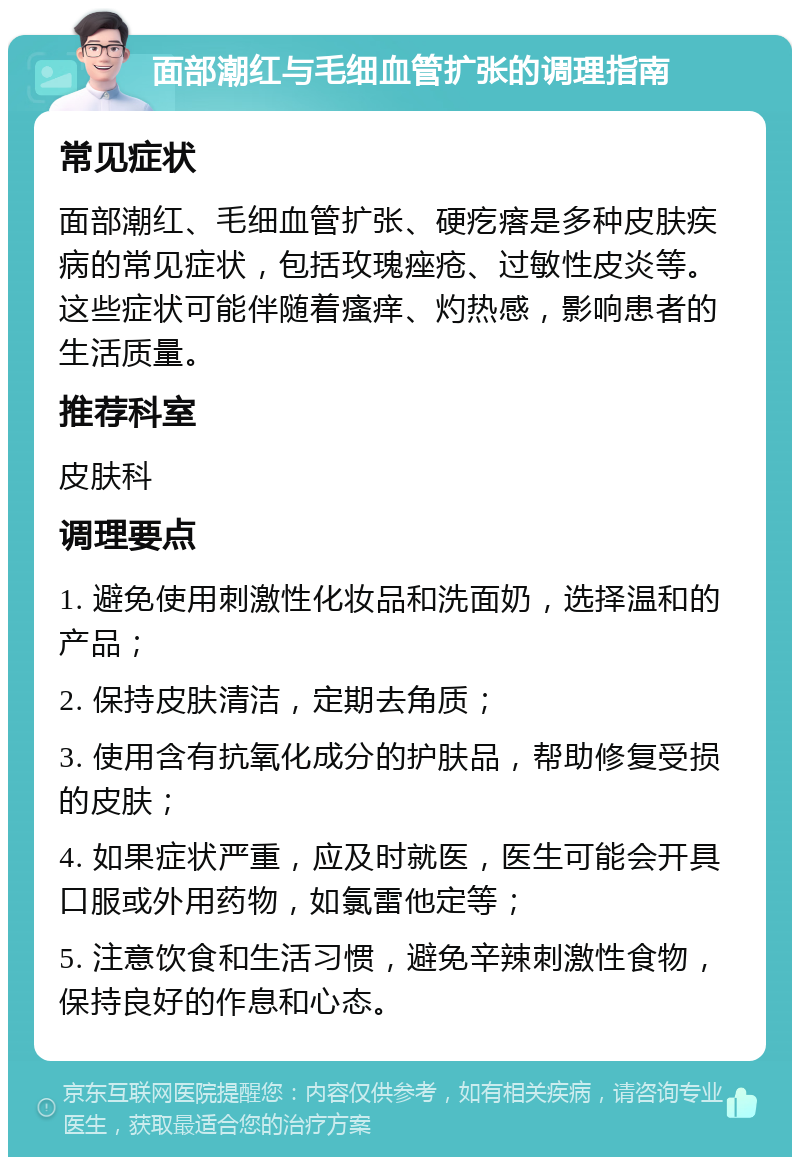 面部潮红与毛细血管扩张的调理指南 常见症状 面部潮红、毛细血管扩张、硬疙瘩是多种皮肤疾病的常见症状，包括玫瑰痤疮、过敏性皮炎等。这些症状可能伴随着瘙痒、灼热感，影响患者的生活质量。 推荐科室 皮肤科 调理要点 1. 避免使用刺激性化妆品和洗面奶，选择温和的产品； 2. 保持皮肤清洁，定期去角质； 3. 使用含有抗氧化成分的护肤品，帮助修复受损的皮肤； 4. 如果症状严重，应及时就医，医生可能会开具口服或外用药物，如氯雷他定等； 5. 注意饮食和生活习惯，避免辛辣刺激性食物，保持良好的作息和心态。