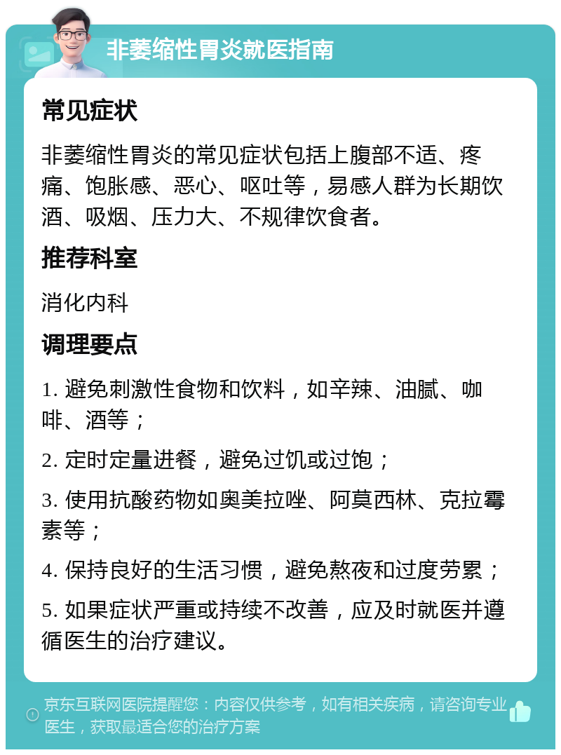 非萎缩性胃炎就医指南 常见症状 非萎缩性胃炎的常见症状包括上腹部不适、疼痛、饱胀感、恶心、呕吐等，易感人群为长期饮酒、吸烟、压力大、不规律饮食者。 推荐科室 消化内科 调理要点 1. 避免刺激性食物和饮料，如辛辣、油腻、咖啡、酒等； 2. 定时定量进餐，避免过饥或过饱； 3. 使用抗酸药物如奥美拉唑、阿莫西林、克拉霉素等； 4. 保持良好的生活习惯，避免熬夜和过度劳累； 5. 如果症状严重或持续不改善，应及时就医并遵循医生的治疗建议。