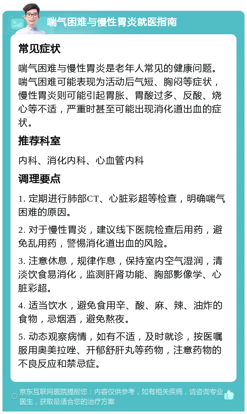 喘气困难与慢性胃炎就医指南 常见症状 喘气困难与慢性胃炎是老年人常见的健康问题。喘气困难可能表现为活动后气短、胸闷等症状，慢性胃炎则可能引起胃胀、胃酸过多、反酸、烧心等不适，严重时甚至可能出现消化道出血的症状。 推荐科室 内科、消化内科、心血管内科 调理要点 1. 定期进行肺部CT、心脏彩超等检查，明确喘气困难的原因。 2. 对于慢性胃炎，建议线下医院检查后用药，避免乱用药，警惕消化道出血的风险。 3. 注意休息，规律作息，保持室内空气湿润，清淡饮食易消化，监测肝肾功能、胸部影像学、心脏彩超。 4. 适当饮水，避免食用辛、酸、麻、辣、油炸的食物，忌烟酒，避免熬夜。 5. 动态观察病情，如有不适，及时就诊，按医嘱服用奥美拉唑、开郁舒肝丸等药物，注意药物的不良反应和禁忌症。