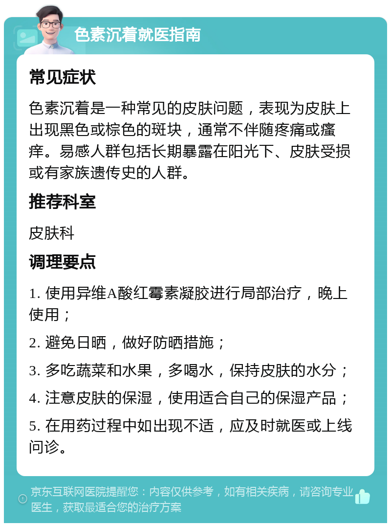 色素沉着就医指南 常见症状 色素沉着是一种常见的皮肤问题，表现为皮肤上出现黑色或棕色的斑块，通常不伴随疼痛或瘙痒。易感人群包括长期暴露在阳光下、皮肤受损或有家族遗传史的人群。 推荐科室 皮肤科 调理要点 1. 使用异维A酸红霉素凝胶进行局部治疗，晚上使用； 2. 避免日晒，做好防晒措施； 3. 多吃蔬菜和水果，多喝水，保持皮肤的水分； 4. 注意皮肤的保湿，使用适合自己的保湿产品； 5. 在用药过程中如出现不适，应及时就医或上线问诊。