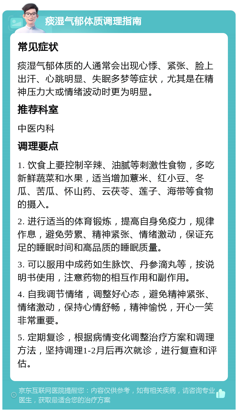 痰湿气郁体质调理指南 常见症状 痰湿气郁体质的人通常会出现心悸、紧张、脸上出汗、心跳明显、失眠多梦等症状，尤其是在精神压力大或情绪波动时更为明显。 推荐科室 中医内科 调理要点 1. 饮食上要控制辛辣、油腻等刺激性食物，多吃新鲜蔬菜和水果，适当增加薏米、红小豆、冬瓜、苦瓜、怀山药、云茯苓、莲子、海带等食物的摄入。 2. 进行适当的体育锻炼，提高自身免疫力，规律作息，避免劳累、精神紧张、情绪激动，保证充足的睡眠时间和高品质的睡眠质量。 3. 可以服用中成药如生脉饮、丹参滴丸等，按说明书使用，注意药物的相互作用和副作用。 4. 自我调节情绪，调整好心态，避免精神紧张、情绪激动，保持心情舒畅，精神愉悦，开心一笑非常重要。 5. 定期复诊，根据病情变化调整治疗方案和调理方法，坚持调理1-2月后再次就诊，进行复查和评估。