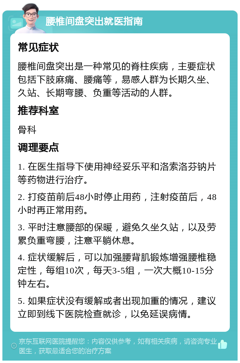 腰椎间盘突出就医指南 常见症状 腰椎间盘突出是一种常见的脊柱疾病，主要症状包括下肢麻痛、腰痛等，易感人群为长期久坐、久站、长期弯腰、负重等活动的人群。 推荐科室 骨科 调理要点 1. 在医生指导下使用神经妥乐平和洛索洛芬钠片等药物进行治疗。 2. 打疫苗前后48小时停止用药，注射疫苗后，48小时再正常用药。 3. 平时注意腰部的保暖，避免久坐久站，以及劳累负重弯腰，注意平躺休息。 4. 症状缓解后，可以加强腰背肌锻炼增强腰椎稳定性，每组10次，每天3-5组，一次大概10-15分钟左右。 5. 如果症状没有缓解或者出现加重的情况，建议立即到线下医院检查就诊，以免延误病情。