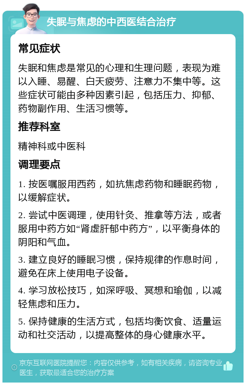 失眠与焦虑的中西医结合治疗 常见症状 失眠和焦虑是常见的心理和生理问题，表现为难以入睡、易醒、白天疲劳、注意力不集中等。这些症状可能由多种因素引起，包括压力、抑郁、药物副作用、生活习惯等。 推荐科室 精神科或中医科 调理要点 1. 按医嘱服用西药，如抗焦虑药物和睡眠药物，以缓解症状。 2. 尝试中医调理，使用针灸、推拿等方法，或者服用中药方如“肾虚肝郁中药方”，以平衡身体的阴阳和气血。 3. 建立良好的睡眠习惯，保持规律的作息时间，避免在床上使用电子设备。 4. 学习放松技巧，如深呼吸、冥想和瑜伽，以减轻焦虑和压力。 5. 保持健康的生活方式，包括均衡饮食、适量运动和社交活动，以提高整体的身心健康水平。