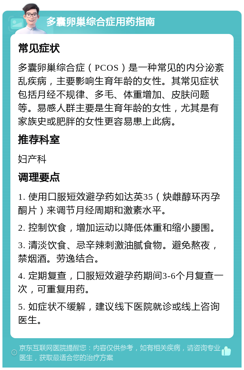 多囊卵巢综合症用药指南 常见症状 多囊卵巢综合症（PCOS）是一种常见的内分泌紊乱疾病，主要影响生育年龄的女性。其常见症状包括月经不规律、多毛、体重增加、皮肤问题等。易感人群主要是生育年龄的女性，尤其是有家族史或肥胖的女性更容易患上此病。 推荐科室 妇产科 调理要点 1. 使用口服短效避孕药如达英35（炔雌醇环丙孕酮片）来调节月经周期和激素水平。 2. 控制饮食，增加运动以降低体重和缩小腰围。 3. 清淡饮食、忌辛辣刺激油腻食物。避免熬夜，禁烟酒。劳逸结合。 4. 定期复查，口服短效避孕药期间3-6个月复查一次，可重复用药。 5. 如症状不缓解，建议线下医院就诊或线上咨询医生。