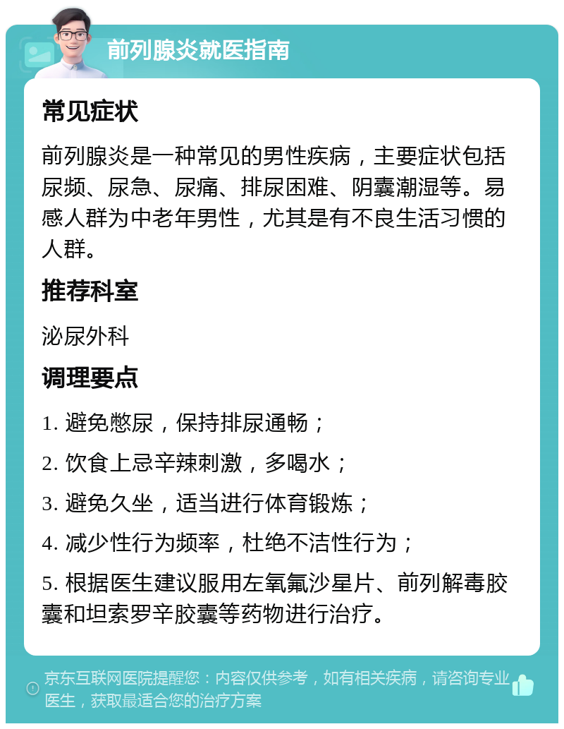 前列腺炎就医指南 常见症状 前列腺炎是一种常见的男性疾病，主要症状包括尿频、尿急、尿痛、排尿困难、阴囊潮湿等。易感人群为中老年男性，尤其是有不良生活习惯的人群。 推荐科室 泌尿外科 调理要点 1. 避免憋尿，保持排尿通畅； 2. 饮食上忌辛辣刺激，多喝水； 3. 避免久坐，适当进行体育锻炼； 4. 减少性行为频率，杜绝不洁性行为； 5. 根据医生建议服用左氧氟沙星片、前列解毒胶囊和坦索罗辛胶囊等药物进行治疗。