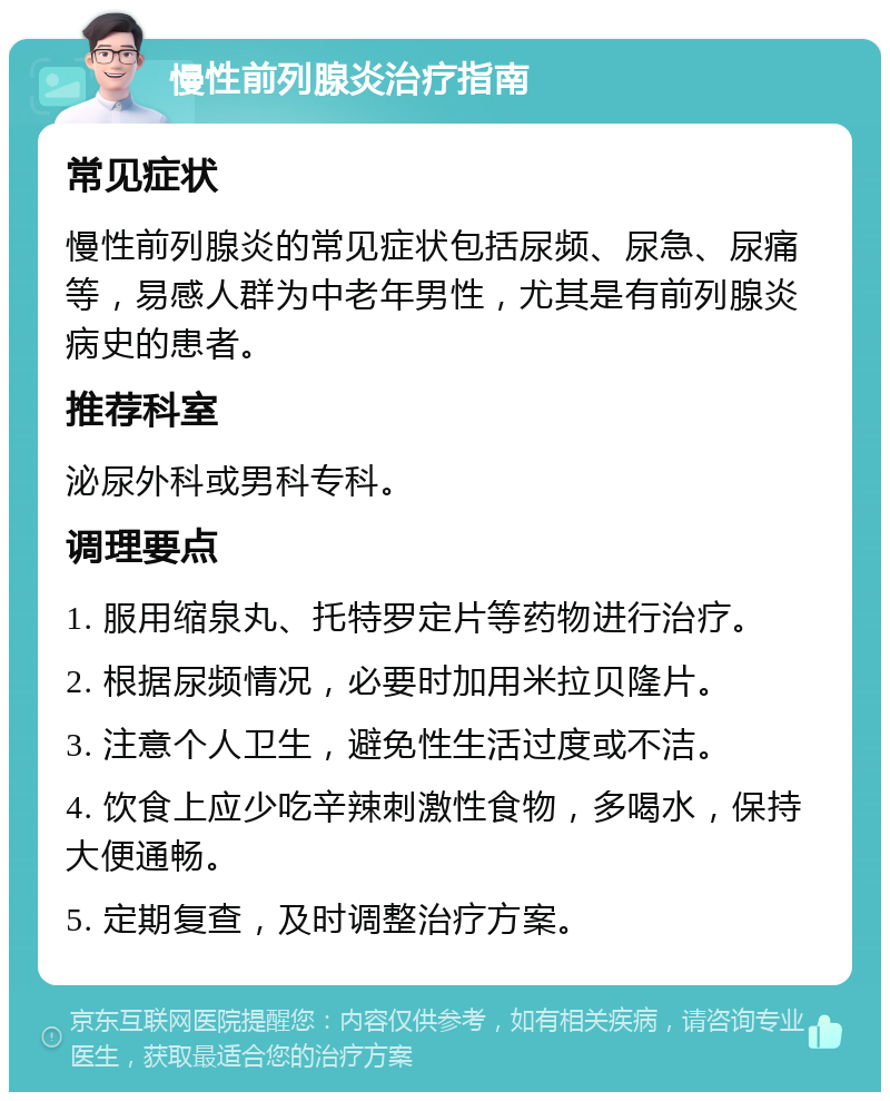 慢性前列腺炎治疗指南 常见症状 慢性前列腺炎的常见症状包括尿频、尿急、尿痛等，易感人群为中老年男性，尤其是有前列腺炎病史的患者。 推荐科室 泌尿外科或男科专科。 调理要点 1. 服用缩泉丸、托特罗定片等药物进行治疗。 2. 根据尿频情况，必要时加用米拉贝隆片。 3. 注意个人卫生，避免性生活过度或不洁。 4. 饮食上应少吃辛辣刺激性食物，多喝水，保持大便通畅。 5. 定期复查，及时调整治疗方案。