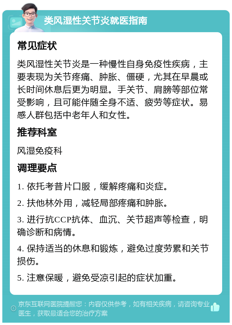 类风湿性关节炎就医指南 常见症状 类风湿性关节炎是一种慢性自身免疫性疾病，主要表现为关节疼痛、肿胀、僵硬，尤其在早晨或长时间休息后更为明显。手关节、肩膀等部位常受影响，且可能伴随全身不适、疲劳等症状。易感人群包括中老年人和女性。 推荐科室 风湿免疫科 调理要点 1. 依托考昔片口服，缓解疼痛和炎症。 2. 扶他林外用，减轻局部疼痛和肿胀。 3. 进行抗CCP抗体、血沉、关节超声等检查，明确诊断和病情。 4. 保持适当的休息和锻炼，避免过度劳累和关节损伤。 5. 注意保暖，避免受凉引起的症状加重。