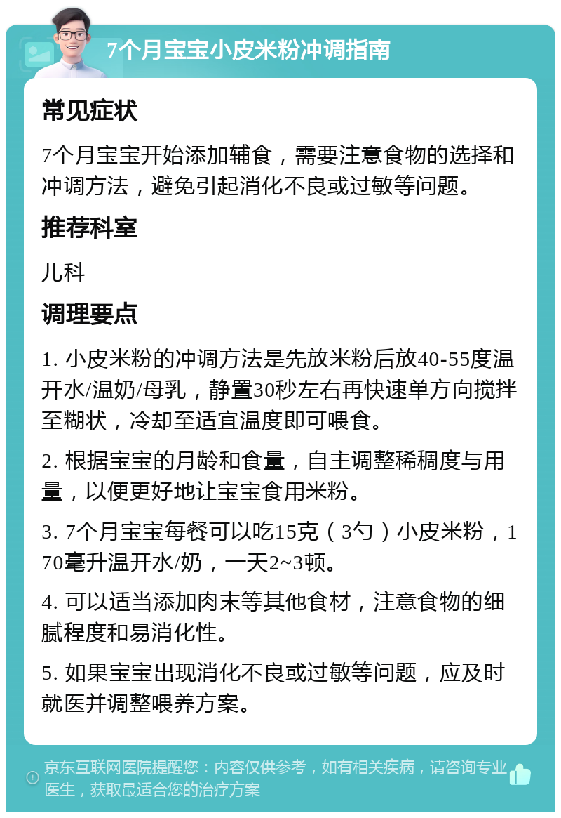 7个月宝宝小皮米粉冲调指南 常见症状 7个月宝宝开始添加辅食，需要注意食物的选择和冲调方法，避免引起消化不良或过敏等问题。 推荐科室 儿科 调理要点 1. 小皮米粉的冲调方法是先放米粉后放40-55度温开水/温奶/母乳，静置30秒左右再快速单方向搅拌至糊状，冷却至适宜温度即可喂食。 2. 根据宝宝的月龄和食量，自主调整稀稠度与用量，以便更好地让宝宝食用米粉。 3. 7个月宝宝每餐可以吃15克（3勺）小皮米粉，170毫升温开水/奶，一天2~3顿。 4. 可以适当添加肉末等其他食材，注意食物的细腻程度和易消化性。 5. 如果宝宝出现消化不良或过敏等问题，应及时就医并调整喂养方案。