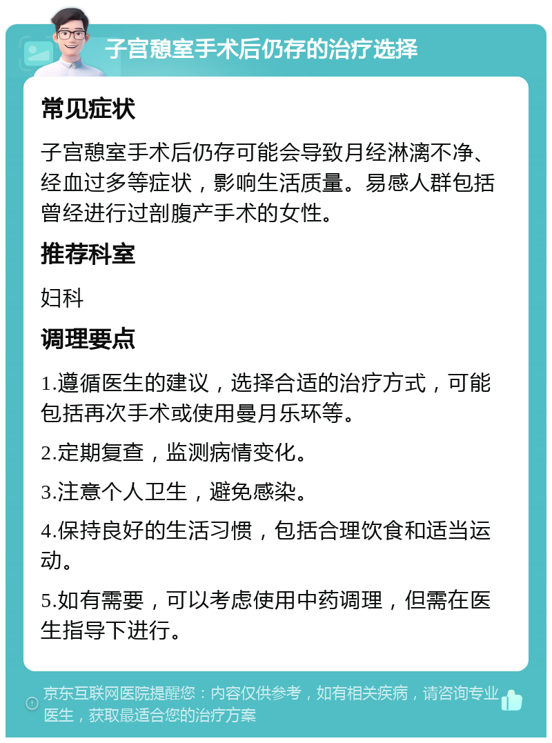 子宫憩室手术后仍存的治疗选择 常见症状 子宫憩室手术后仍存可能会导致月经淋漓不净、经血过多等症状，影响生活质量。易感人群包括曾经进行过剖腹产手术的女性。 推荐科室 妇科 调理要点 1.遵循医生的建议，选择合适的治疗方式，可能包括再次手术或使用曼月乐环等。 2.定期复查，监测病情变化。 3.注意个人卫生，避免感染。 4.保持良好的生活习惯，包括合理饮食和适当运动。 5.如有需要，可以考虑使用中药调理，但需在医生指导下进行。