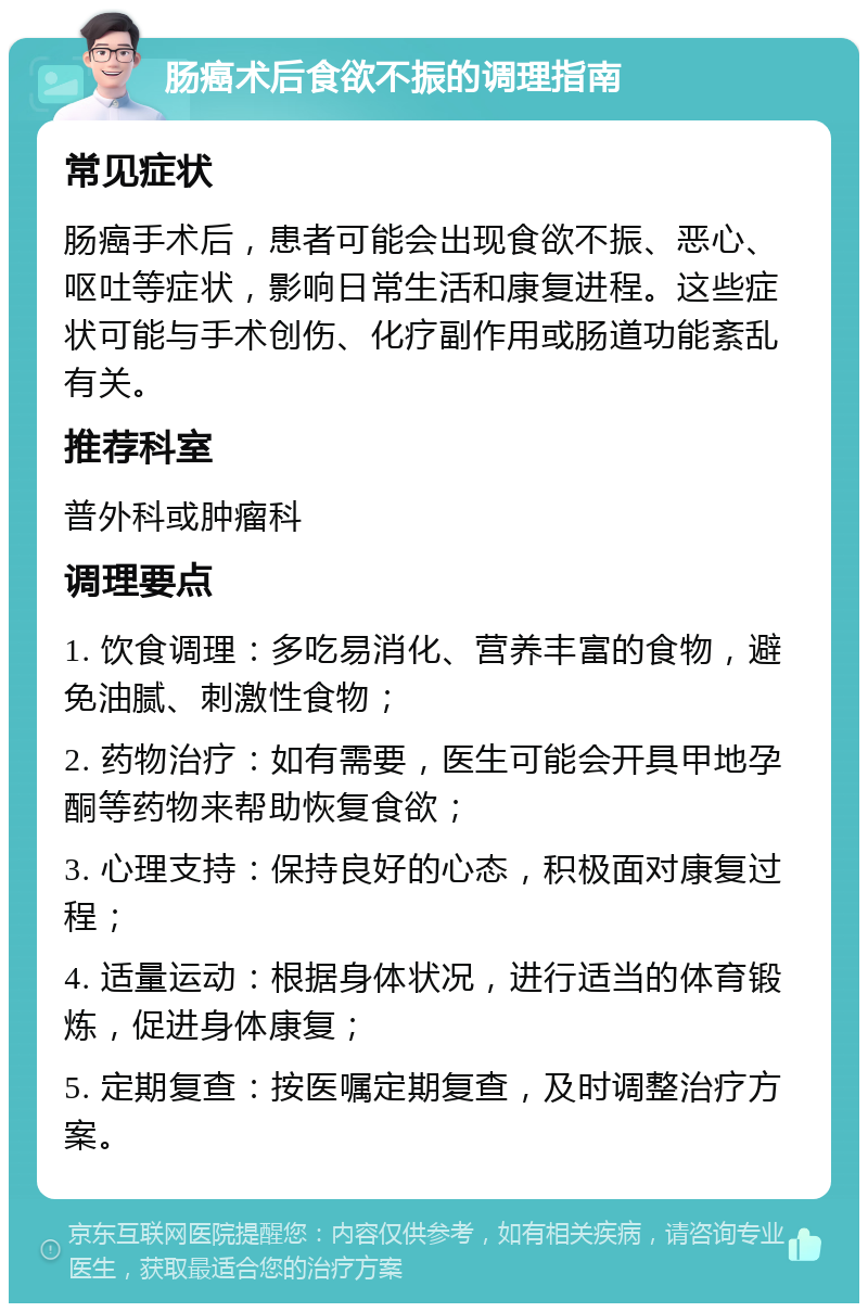 肠癌术后食欲不振的调理指南 常见症状 肠癌手术后，患者可能会出现食欲不振、恶心、呕吐等症状，影响日常生活和康复进程。这些症状可能与手术创伤、化疗副作用或肠道功能紊乱有关。 推荐科室 普外科或肿瘤科 调理要点 1. 饮食调理：多吃易消化、营养丰富的食物，避免油腻、刺激性食物； 2. 药物治疗：如有需要，医生可能会开具甲地孕酮等药物来帮助恢复食欲； 3. 心理支持：保持良好的心态，积极面对康复过程； 4. 适量运动：根据身体状况，进行适当的体育锻炼，促进身体康复； 5. 定期复查：按医嘱定期复查，及时调整治疗方案。