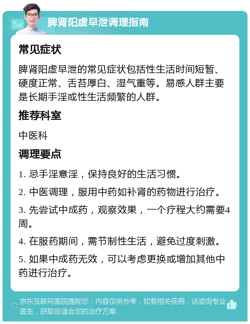 脾肾阳虚早泄调理指南 常见症状 脾肾阳虚早泄的常见症状包括性生活时间短暂、硬度正常、舌苔厚白、湿气重等。易感人群主要是长期手淫或性生活频繁的人群。 推荐科室 中医科 调理要点 1. 忌手淫意淫，保持良好的生活习惯。 2. 中医调理，服用中药如补肾的药物进行治疗。 3. 先尝试中成药，观察效果，一个疗程大约需要4周。 4. 在服药期间，需节制性生活，避免过度刺激。 5. 如果中成药无效，可以考虑更换或增加其他中药进行治疗。