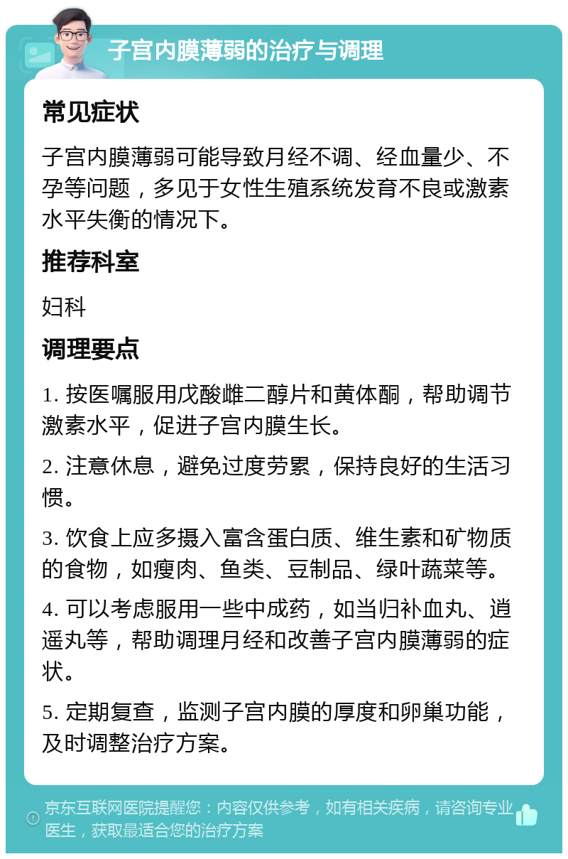 子宫内膜薄弱的治疗与调理 常见症状 子宫内膜薄弱可能导致月经不调、经血量少、不孕等问题，多见于女性生殖系统发育不良或激素水平失衡的情况下。 推荐科室 妇科 调理要点 1. 按医嘱服用戊酸雌二醇片和黄体酮，帮助调节激素水平，促进子宫内膜生长。 2. 注意休息，避免过度劳累，保持良好的生活习惯。 3. 饮食上应多摄入富含蛋白质、维生素和矿物质的食物，如瘦肉、鱼类、豆制品、绿叶蔬菜等。 4. 可以考虑服用一些中成药，如当归补血丸、逍遥丸等，帮助调理月经和改善子宫内膜薄弱的症状。 5. 定期复查，监测子宫内膜的厚度和卵巢功能，及时调整治疗方案。