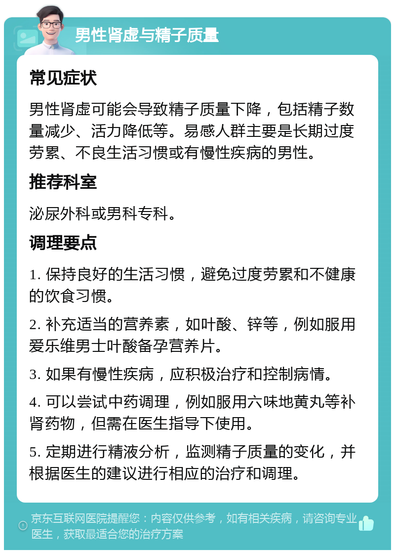 男性肾虚与精子质量 常见症状 男性肾虚可能会导致精子质量下降，包括精子数量减少、活力降低等。易感人群主要是长期过度劳累、不良生活习惯或有慢性疾病的男性。 推荐科室 泌尿外科或男科专科。 调理要点 1. 保持良好的生活习惯，避免过度劳累和不健康的饮食习惯。 2. 补充适当的营养素，如叶酸、锌等，例如服用爱乐维男士叶酸备孕营养片。 3. 如果有慢性疾病，应积极治疗和控制病情。 4. 可以尝试中药调理，例如服用六味地黄丸等补肾药物，但需在医生指导下使用。 5. 定期进行精液分析，监测精子质量的变化，并根据医生的建议进行相应的治疗和调理。