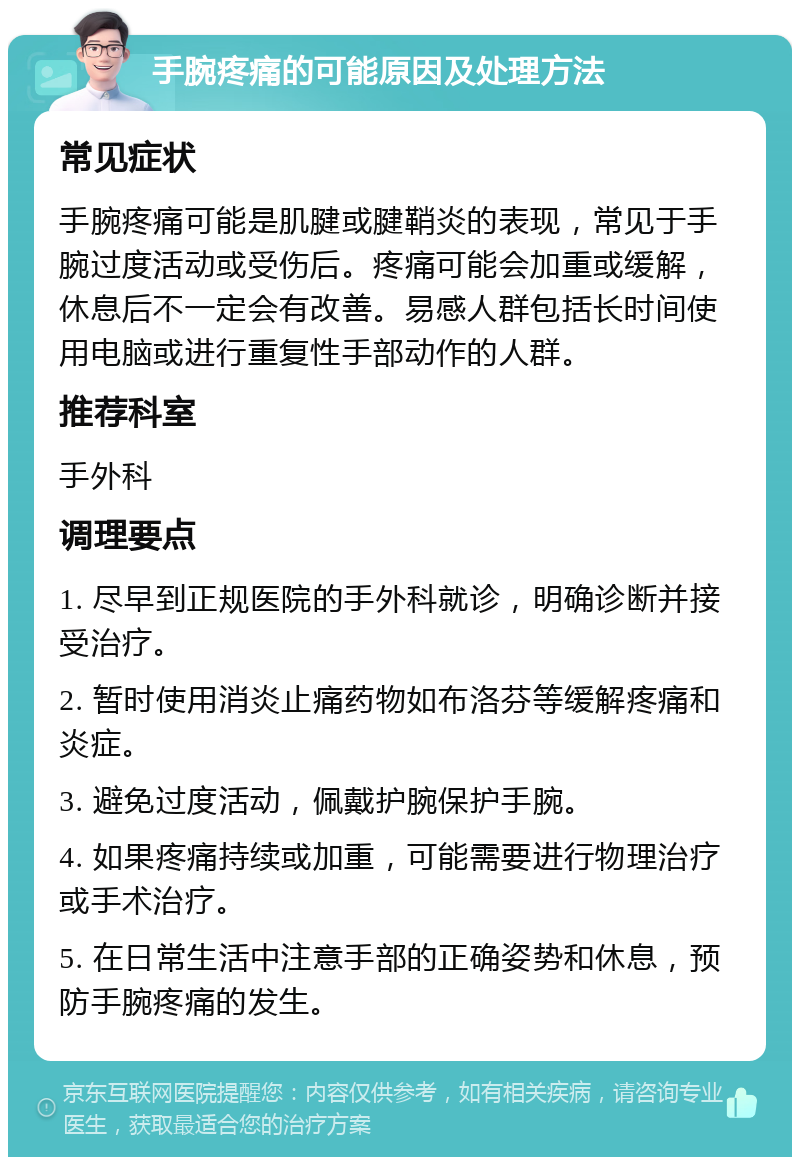 手腕疼痛的可能原因及处理方法 常见症状 手腕疼痛可能是肌腱或腱鞘炎的表现，常见于手腕过度活动或受伤后。疼痛可能会加重或缓解，休息后不一定会有改善。易感人群包括长时间使用电脑或进行重复性手部动作的人群。 推荐科室 手外科 调理要点 1. 尽早到正规医院的手外科就诊，明确诊断并接受治疗。 2. 暂时使用消炎止痛药物如布洛芬等缓解疼痛和炎症。 3. 避免过度活动，佩戴护腕保护手腕。 4. 如果疼痛持续或加重，可能需要进行物理治疗或手术治疗。 5. 在日常生活中注意手部的正确姿势和休息，预防手腕疼痛的发生。