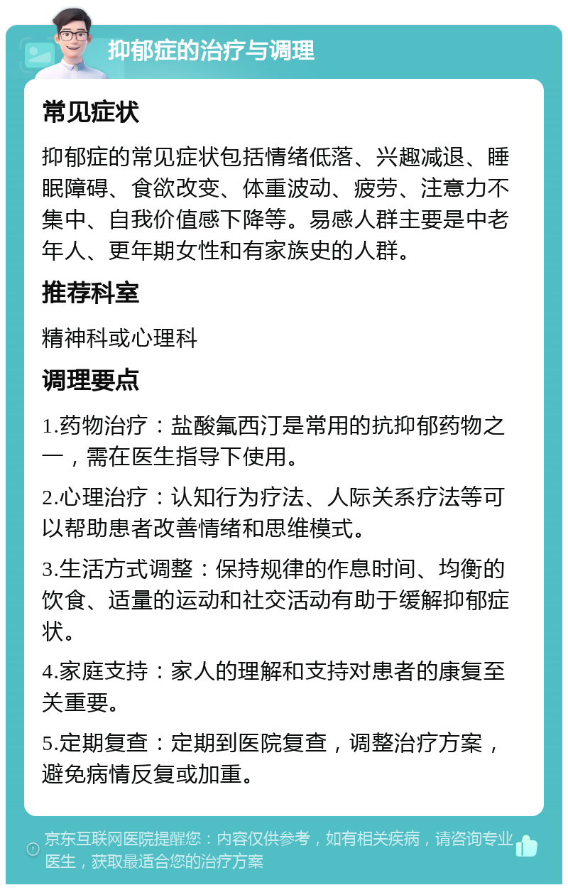 抑郁症的治疗与调理 常见症状 抑郁症的常见症状包括情绪低落、兴趣减退、睡眠障碍、食欲改变、体重波动、疲劳、注意力不集中、自我价值感下降等。易感人群主要是中老年人、更年期女性和有家族史的人群。 推荐科室 精神科或心理科 调理要点 1.药物治疗：盐酸氟西汀是常用的抗抑郁药物之一，需在医生指导下使用。 2.心理治疗：认知行为疗法、人际关系疗法等可以帮助患者改善情绪和思维模式。 3.生活方式调整：保持规律的作息时间、均衡的饮食、适量的运动和社交活动有助于缓解抑郁症状。 4.家庭支持：家人的理解和支持对患者的康复至关重要。 5.定期复查：定期到医院复查，调整治疗方案，避免病情反复或加重。